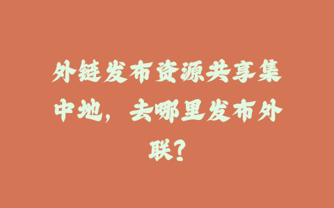 外链发布资源共享集中地，去哪里发布外联？_皮站网